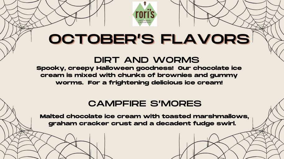 October's Flavors: Dirt & Worms and Campfire S'mores.  Dirt & Worms: Spooky, creepy Halloween goodness! Our chocolate ice cream is mixed with chunks of brownies and gummy worms. For a frightening delicious ice cream!  Campfire S'mores: Malted chocolate ice cream with toasted marshmallows, graham cracker crust and a decadent fudge swirl.