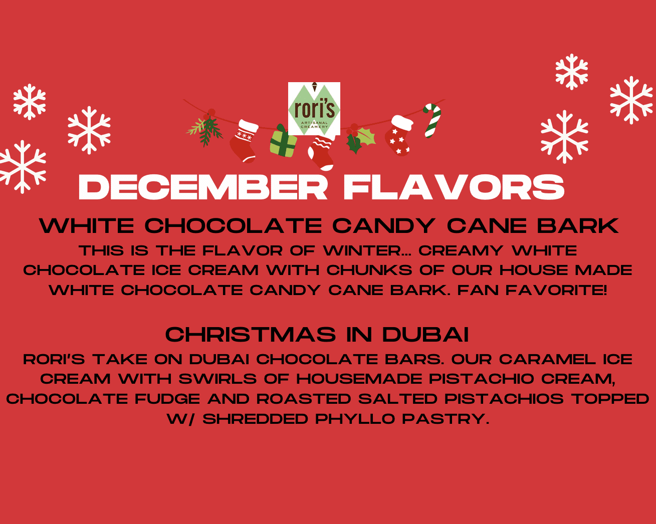 DECEMBER FLAVORS: WHITE CHOCOLATE CANDY CANE BARK: THIS IS THE FLAVOR OF WINTER... CREAMY WHITE CHOCOLATE ICE CREAM WITH CHUNKS oF OUR HOUSE MADE WHITE CHOCOLATE CANDY CANE BARK. FAN FAVORITE! CHRISTMAS IN DUBAI: RORI'S TAKE ON DUBAI CHOCOLATE BARS. OUR CARAMEL ICE CREAM WITH SWIRLS OF HOUSEMADE PISTACHIO CREAM, CHOCOLATE FUDGE AND ROASTED SALTED PISTACHIOS TOPPED WI SHREDDED PHYLLO PASTRY.