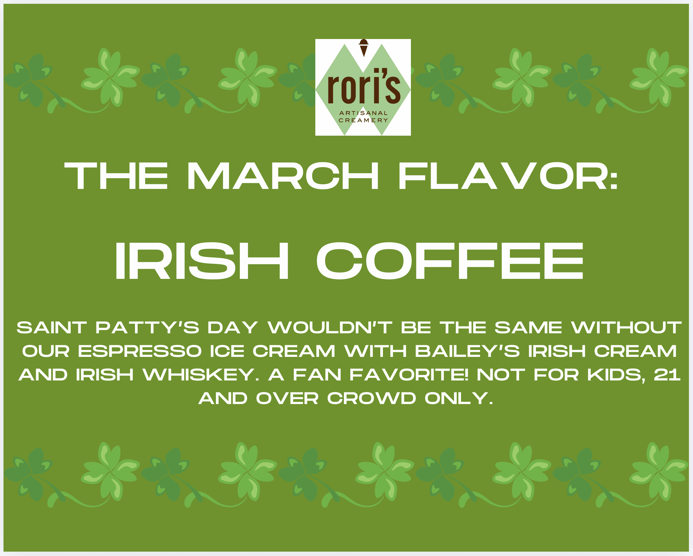 THE MARCH FLAVOR: IRISH COFFEE. SAINT PATTY'S DAY WOULDN'T BE THE SAME WITHOUT OUR ESPRESSO ICE CREAM WITH BAILEY'S IRISH CREAM AND IRISH WHISKEY. A FAN FAVORITE! NOT FOR KIDS, 21 AND OVER CROWD ONLY.