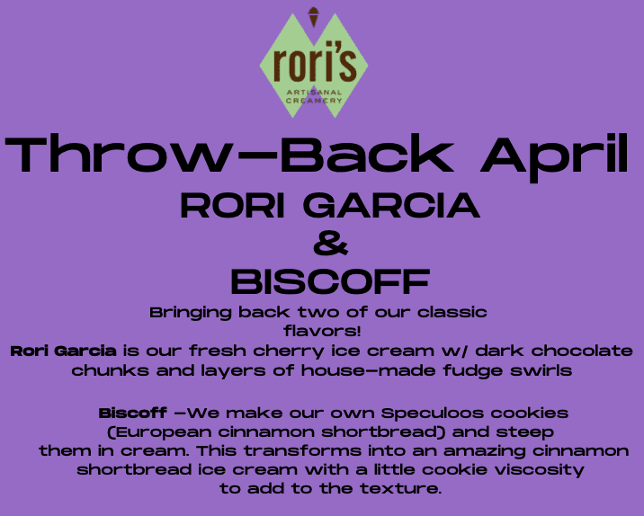 Throw-Back April. RORI GARCIA & BISCOFF. Bringing back two of our classic flavors! Rori Garcia is our fresh cherry ice cream with dark chocolate chunks and layers of house-made fudge swirls Biscoff —We make our own Speculoos cookies (European cinnamon shortbread) and steep them in cream. This transforms into an amazing cinnamon shortbread ice cream with a little cookie viscosity to add to the texture.
