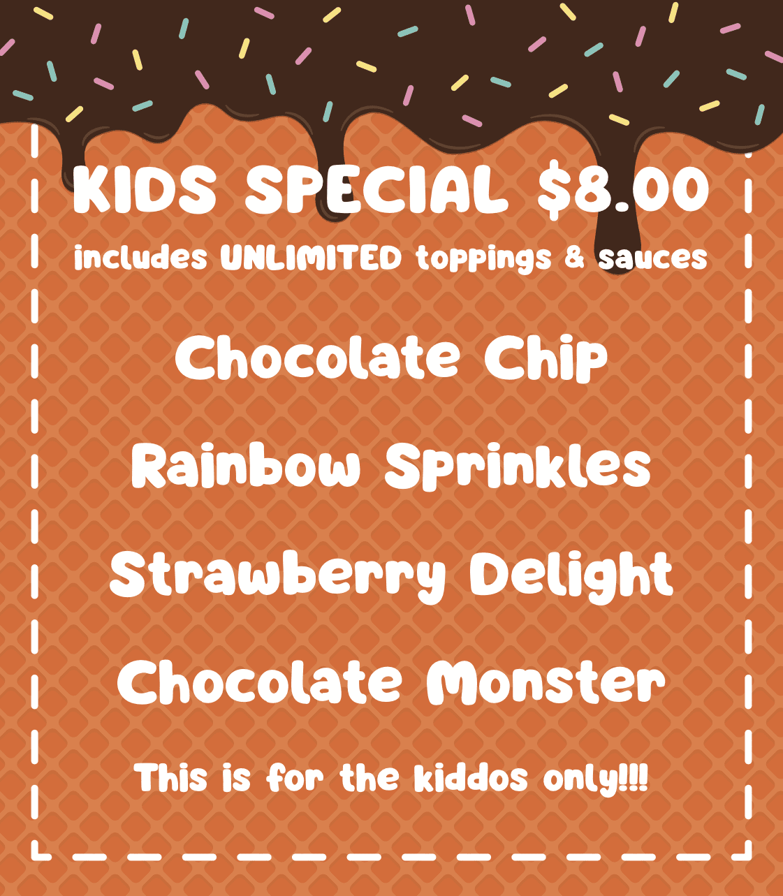 Kids Special $8.00 (Includes Unlimited Toppings & Sauces) - Chocolate Chip, Rainbow Sprinkles, Strawberry Delight, Chocolate Monster.  This is for the kiddos only!!!