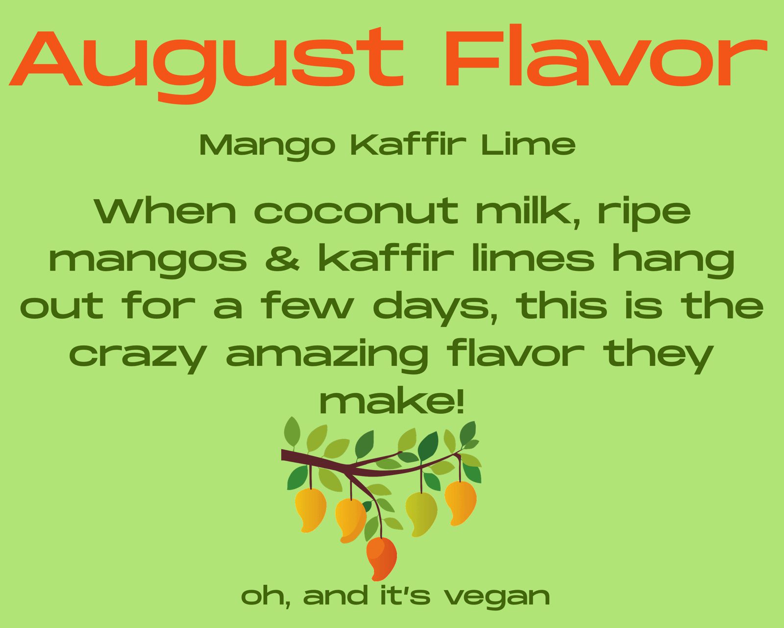 August Flavor - Mango Kaffir Lime - When coconut milk, ripe mangos & kaffir limes hang out for a few days, this is the crazy amazing flavor they make!
oh, and it's vegan